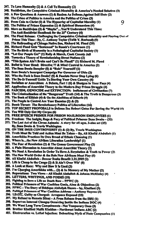301, To Love Humaity (2) & A CallTo Humasity 2) 348 Recdivam, the Compulive Criminal-Mcatalty & America’s Necded Solution (3) 345, A Few Questons & Aaswers (1) & Raclam As Defense Againat Sef-Tte 2) 35 The Crime o Pl in Americnaed the Pl of Crime ) 351, From Cale to Chelet 2) & The Hypocrsy of Capltalst Morliy (1) 352 The Polics o Pison Expansion (1) & Spietun Homasiem () 35 Moreon Recdivsm ) & “Maybe”...You’Rl Undersand This Tine: “Tho Autt-Recidivis Handbook for the 21° Century (4) 208 St Ot 354, The Fia! Relasc: Chalengiog the Comprisive Criminal Mcatalty and . Prion This Time - By C. Autbony Taylor (T Y. Rashecd) (5 5. The Rlirading of Chieago Native Son, Richard M. Flood (20) B¢ e Pt ot Sl e ey G ) 367, The Re-Biethof Humanty fa » Patholegica CapitaliatSociety (1) 388 “Let Our People Gor™ (1) Rally & March, Cookk Connty Ja) 36 Towurds a Theay of Revoluonilog Stre Nadons 2) 360, “Ths System Aln" Broke nd Can’t Be Fix” (1) Richard M. Flood 361 Dalletn Your Head: Diretive 77 Mind Controlln America 2) 362 The Sean Swln Sampler 5) & “Rule” Vourse (1) 36 Scan Swala’sInsurgent Campaign For Governor of Oblo (2) 364 Wh the Fuck s Sean Swin () & Fasests Never Siop Lyt (6) 365, The Do-Ii-Yourse Galde To Starting Your Own Couniry (4) 366, Socalam or Asarchiam: A Debate, Pat 1 5) & Shotga n Yonr Pace (¢) 367, Applcationof Anarchist Theory o the Modery-Day Frisen Siragele (0 368 FASCISM, GENOCIDE sad EXTINCTION: Indictwent of Civixtien () 363, The Criminalizationoffh “Dangerous™Trat (14) & The Trvth s Danerous (3) 370 The Book of liah 4 & O the Abolion of Schos (6 371 The Peaplela Control Are Your Enemics @) &.0) 372 Bomb Threat: The Revolutouary Pulics of Liberaion (16) 73, TOP SECRET PROPOSALS fo Dfense Scc Roberd Gates For Saving tbe World (4) 4. You Wil Oply Get My Corpac 6) 375. FREESPEECH PRIMER FOR PRISON MATLROOM EMPLOVEES (1 376. Freedom: T Insght, Roge & Fory of Polfca Priover Scan Swaia - (32) 377, The Last Acofthe Crcus Avimals: A sory for al ges S-roe et (25) By, Sean Swoln & Travs Washington 78, ON THE IMUS CONTROVERSY () & @) By, Travis Washington 375, Trofh Maust Be Told and Acton Must Be Taken - By, AN KbaTid Abdvllah (1) 380 Ameriika Pracies s ren Brad of Ehole Clamsio (1) 381, Where s...he New Afvikan Liberaton Leadership? (1) 382 The Fear of Revltion 2) & The Gares Goverament Piny (2) 383, A Plan Dicusion o Anarcist About Anarchis Theory () 384, We Need A ReveluionIn Ordey o Have A eyoleon & roth t Power (1) 385. The New World Order & the R New Afkams Must Pny (5) 306, AIlKhull Abdoll - Baxcar Dooks Benelit 1212009 7) 387, Lieia Cheap n the Congo @) & 1 At Over Wit (5) 308, A Look t Rnce: Why and How It 1 Uscd 0) 309, U’m Charging Amerlidn ... 2) & In Memory of My Mother () 390, Reparatons. Two Views —AN Kol Abdullah & Jabwws Mekiniey () 391 LETTERS, WRITINGS, AND POEMS (10) 392, Fighttng 1o Seve » Lt o0 Deth R — PPWC (3) 353, Polcal Prsoscrs of War Conliion Goal, A & Obectives ) 354, PPWC—The Story of Sddique A Haswo.— by, Khnfas (5) 298 ol Prenesof War Coslbon Addre Aty Ragron ) 396. LD.OC. Galty so Chared: Arrogasce Expored (15) 397, My Refusa to Remla Sient - A Frens Release from the SHU (1) 98, Reporton Inkrnal Cunngrs Occuriog aske the ndiara DOC (4 355, We Want Lang Term Compitments - Not Temporary Ones () 490, Brother Kt Mok Khaidan - Northwes Indlana ADC 2) 401, Blectrocuton va. Lefha ojecion: Debunking Myth of State Compmsson (11